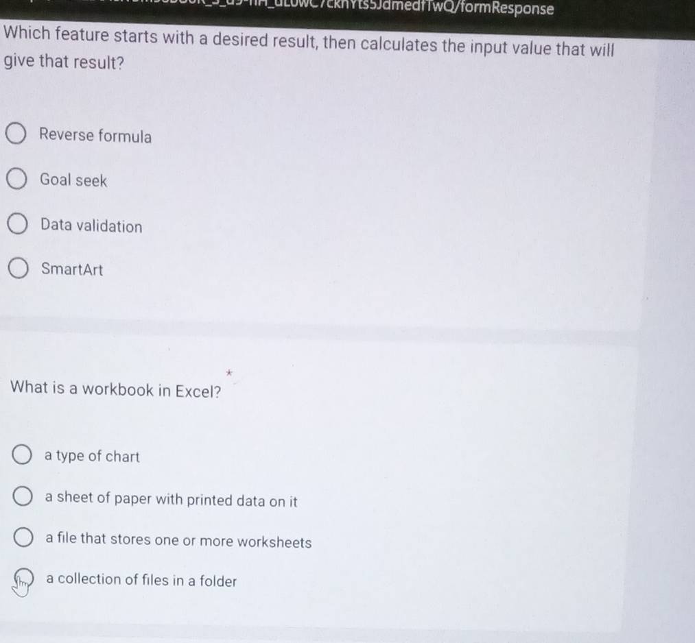 fH_dLuwC7ckhYts5JamedfTwQ/formResponse
Which feature starts with a desired result, then calculates the input value that will
give that result?
Reverse formula
Goal seek
Data validation
SmartArt
What is a workbook in Excel?
a type of chart
a sheet of paper with printed data on it
a file that stores one or more worksheets
a collection of files in a folder