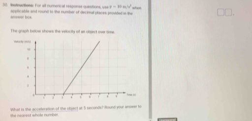 Instructions: For all numerical response questions, use y=10m/s^2 when 
applicable and round to the number of decimal places provided in the 
. 
answer box. 
The graph bellow shows the velocity of an object over time. 
What is the acceferation of the object at 5 seconds? Round your answer to 
the nearest whole number.