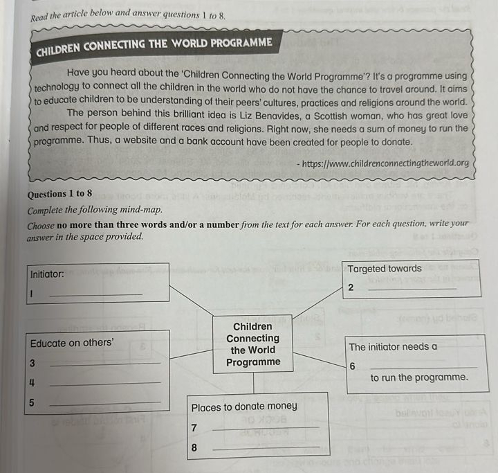 Read the article below and answer questions  to 8. 
CHILDREN CONNECTING THE WORLD PROGRAMME 
Have you heard about the ‘Children Connecting the World Programme’? It’s a programme using 
technology to connect all the children in the world who do not have the chance to travel around. It aims 
to educate children to be understanding of their peers' cultures, practices and religions around the world. 
The person behind this brilliant idea is Liz Benavides, a Scottish woman, who has great love 
and respect for people of different races and religions. Right now, she needs a sum of money to run the 
programme. Thus, a website and a bank account have been created for people to donate. 
- https://www.childrenconnectingtheworld.org 
Questions 1 to 8 
Complete the following mind-map. 
Choose no more than three words and/or a number from the text for each answer. For each question, write your 
answer in the space provided.