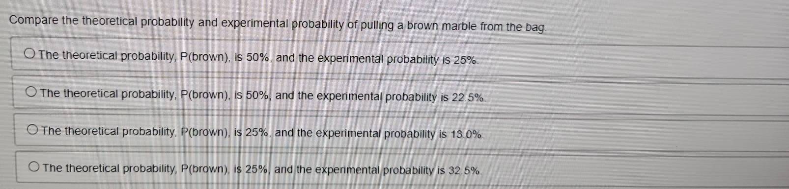 Compare the theoretical probability and experimental probability of pulling a brown marble from the bag.
The theoretical probability, P(brown), is 50%, and the experimental probability is 25%.
The theoretical probability, P(brown), is 50%, and the experimental probability is 22.5%.
The theoretical probability, P(brown), is 25%, and the experimental probability is 13.0%
The theoretical probability, P(brown), is 25%, and the experimental probability is 32.5%.