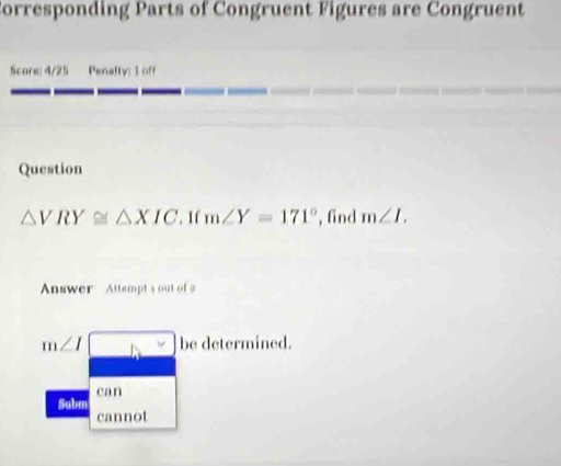 orresponding Parts of Congruent Figures are Congruent
Score: 4/25 Penalty: 3 off
Question
△ VRY≌ △ XIC. If m∠ Y=171° , find m∠ L
Answer Attempts out of 9
m∠ I be determined.
can
Subm
cannot