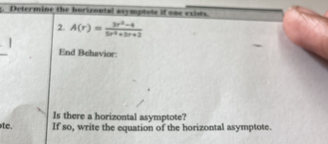 Determine the horizontal asymptote if one exists. 
2. A(r)= (3r^2-4)/5r^3+3r+2 
End Behavior: 
Is there a horizontal asymptote? 
te. If so, write the equation of the horizontal asymptote.