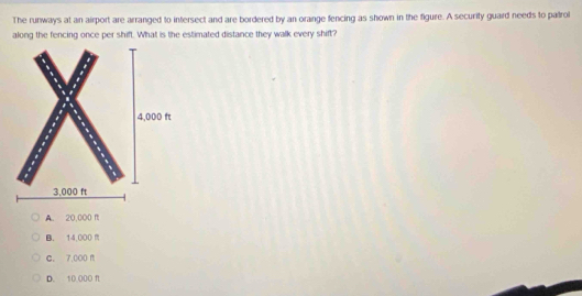 The runways at an airport are arranged to intersect and are bordered by an orange fencing as shown in the figure. A security guard needs to patrol
along the fencing once per shift. What is the estimated distance they walk every shift?
A. 20,000 f
B. 14,000
C. 7,000 f
D. 10.000 f