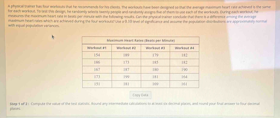 A physical trainer has four workouts that he recommends for his ciients. The workouts have been designed so that the average maximum heart rate achieved is the same 
for each workout. To test this design, he randomly selects twenty people and randomly assigns five of them to use each of the workouts. During each workout, he 
measures the maximum heart rate in beats per minute with the following resuits. Can the physical trainer conclude that there is a difference among the average 
maximum heart rates which are achieved during the four workouts? Use a 0.10 level of significance and assume the population distributions are approximately normal 
with equal population variances. 
Copy Data 
Step 1 of 2 : Compute the value of the test statistic. Round any intermediate calculations to at least six decimal places, and round your final answer to four decimal 
places.