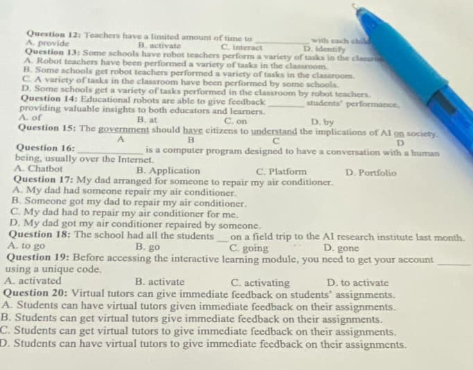 Teachers have a limited amount of time to _with cach chile
A. provide B. activate C. interact D. Identify
Question 13: Some schools have robot teachers perform a variety of tasks in the clasaro
A. Robot teachers have been performed a variety of tasks in the classroom.
B. Some schools get robot teachers performed a variety of tasks in the classroom.
C. A variety of tasks in the classroom have been performed by some schools
D. Some schools get a variety of tasks performed in the classroom by robot teachers.
Question 14: Educational robots are able to give feedback _students' performance,
providing valuable insights to both educators and learners.
A. of B. at C. on D. by
Question 15: The government should have citizens to understand the implications of AI on society.
A B
C
D
Question 16: _is a computer program designed to have a conversation with a human
being, usually over the Internet.
A. Chatbot B. Application C. Platform D. Portfolio
Question 17: My dad arranged for someone to repair my air conditioner.
A. My dad had someone repair my air conditioner.
B. Someone got my dad to repair my air conditioner.
C. My dad had to repair my air conditioner for me.
D. My dad got my air conditioner repaired by someone.
Question 18: The school had all the students _on a field trip to the AI research institute last month.
A. to go B. go C. going D. gone
Question 19: Before accessing the interactive learning module, you need to get your account_
using a unique code.
A. activated B. activate C. activating D. to activate
Question 20: Virtual tutors can give immediate feedback on students’ assignments.
A. Students can have virtual tutors given immediate feedback on their assignments.
B. Students can get virtual tutors give immediate feedback on their assignments.
C. Students can get virtual tutors to give immediate feedback on their assignments.
D. Students can have virtual tutors to give immediate feedback on their assignments.
