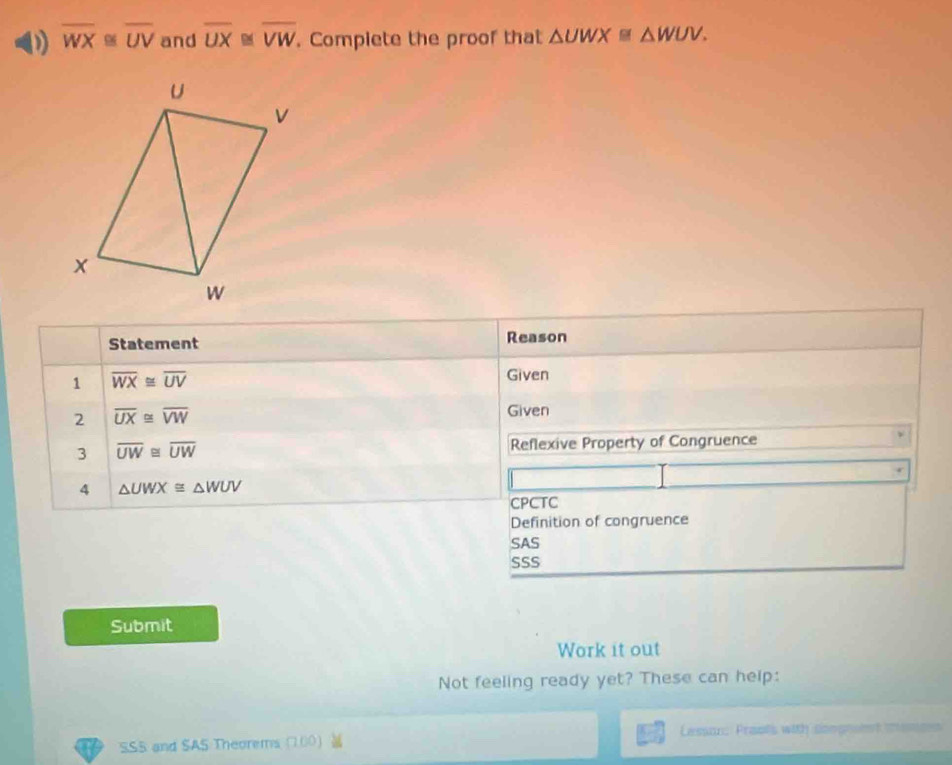 overline WX≌ overline UV and overline UX≌ overline VW. Compiete the proof that △ UWX≌ △ WUV. 
Statement Reason 
1 overline WX≌ overline UV
Given 
2 overline UX≌ overline VW
Given 
3 overline UW≌ overline UW Reflexive Property of Congruence 
4 △ UWX≌ △ WUV
CPCTC 
Definition of congruence 
SAS 
SSS 
Submit 
Work it out 
Not feeling ready yet? These can help: 
SSS and SAS Theorems (100) Lesson: Praols with songneent mencs