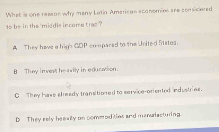 What is one reason why many Latin American economies are considered
to be in the 'middle income trap'?
A They have a high GDP compared to the United States.
B They invest heavily in education.
C They have already transitioned to service-oriented industries.
D They rely heavily on commodities and manufacturing.