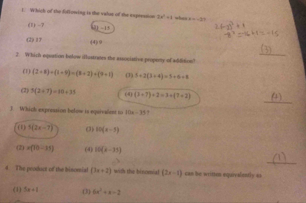 Which of the following is the value of the expression 2x^2+1 when x=-2 ?
(1) -7 (3) -15
(2) 17 (4) 9
_
2. Which equation below illustrates the associative property of addition?
(1) (2+8)+(1+9)=(8+2)+(9+1) (3) 5+2(3+4)=5+6+8
_
(2) 5(2+7)=10+35 (4) (3+7)+2=3+(7+2)
3. Which expression below is equivalent to 10x-35 ?
(1) 5(2x-7) (3) 10(x-5)
(2) x(10-35) (4) 10(x-35)
_
4. The product of the binomial (3x+2) with the binomial (2x-1) can be written equivalently as
(1) 5x+1 (3) 6x^2+x=2