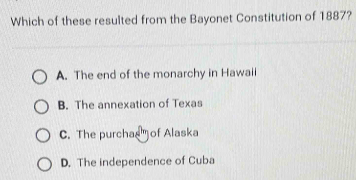 Which of these resulted from the Bayonet Constitution of 1887?
A. The end of the monarchy in Hawaii
B. The annexation of Texas
C. The purchaof Alaska
D. The independence of Cuba