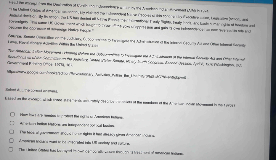 Read the excerpt from the Declaration of Continuing Independence written by the American Indian Movement (AIM) in 1974.
"The United States of America has continually violated the independent Native Peoples of this continent by Executive action, Legislative (action], and
Judicial decision. By its action, the US has denied all Native People their International Treaty Rights, treaty lands, and basic human rights of freedom and
sovereignty. This same US Government which fought to throw off the yoke of oppression and gain its own independence has now reversed its role and
become the oppressor of sovereign Native People."
Source: Senate Committee on the Judiciary, Subcommittee to Investigate the Administration of the Internal Security Act and Other Internal Security
Laws, Revolutionary Activities Within the United States
The American Indian Movement : Hearing Before the Subcommittee to Investigate the Administration of the Internal Security Act and Other Internal
Security Laws of the Committee on the Judiciary, United States Senate, Ninety-fourth Congress, Second Session, April 6, 1976 (Washington, DC:
Government Printing Office, 1976), 187,
https://www.google.com/books/edition/Revolutionary_Activities_Within_the_Unit/rKSrtPfdSc8C?hl=en&gbpv=0—
Select ALL the correct answers.
Based on the excerpt, which three statements accurately describe the beliefs of the members of the American Indian Movement in the 1970s?
New laws are needed to protect the rights of American Indians.
American Indian Nations are independent political bodies.
The federal government should honor rights it had already given American Indians.
American Indians want to be integrated into US society and culture.
The United States had betrayed its own democratic values through its treatment of American Indians.