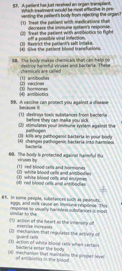 A patient has just received an organ transplant.
Which treatment would be most effective in pre-
venting the patient's body from rejecting the organ?
(1) Treat the patient with medications that
decrease the immune system's response.
(2) Treat the patient with antibiotics to fight
off a possible viral infection.
(3) Restrict the patient's salt intake.
(4) Give the patient blood transfusions.
58. The body makes chemicals that can help to
destroy harmful viruses and bacteria. These
chemicals are called
(1) antibodies
(2) vaccines
(3) hormones
(4) antibiotics
59. A vaccine can protect you against a disease
because it
(1) destroys toxic substances from bacteria
before they can make you sick
(2) stimulates your immune system against the
pathogen
(3) kills any pathogenic bacteria in your body
(4) changes pathogenic bacteria into harmless
bacteria
60. The body is protected against harmful flu
viruses by
(1) red blood cells and hormones
(2) white blood cells and antibodies
(3) white blood cells and enzymes
(4) red blood cells and antibodies
61. In some people, substances such as peanuts,
eggs, and milk cause an immune response. This
response to usually harmless substances is most
similar to the
(1) action of the heart as the intensity of
exercise increases
(2) mechanism that regulates the activity of
guard cells
(3) action of white blood cells when certain
bacteria enter the body
(4) mechanism that maintains the proper level
of antibiotics in the blood