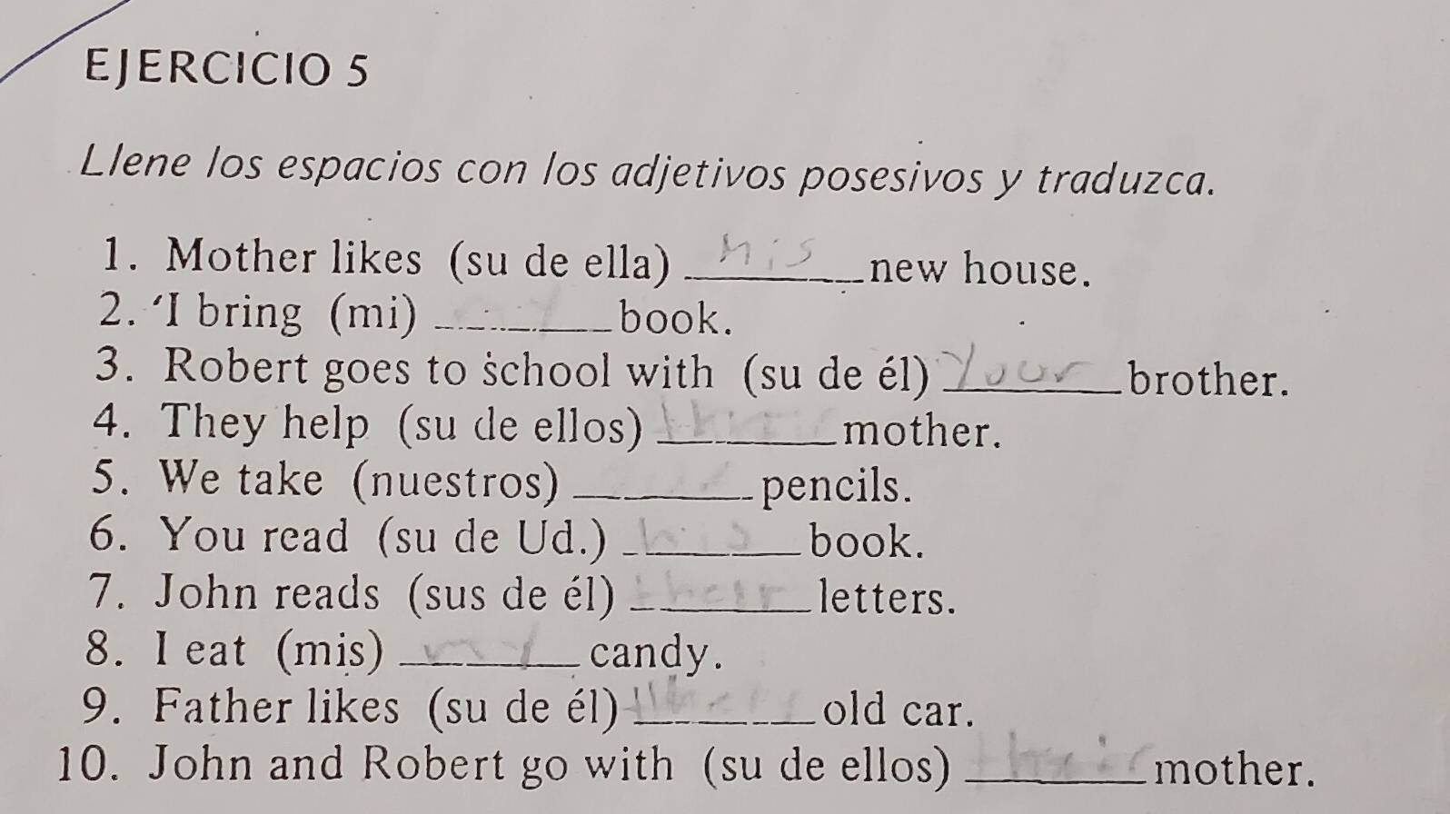 Llene los espacios con los adjetivos posesivos y traduzca. 
1. Mother likes (su de ella) _new house. 
2. ‘I bring (mi) _book. 
3. Robert goes to śchool with (su de él) _brother. 
4. They help (su de ellos) _mother. 
5. We take (nuestros) _pencils. 
6. You read (su de Ud.) _book. 
7. John reads (sus de él) _letters. 
8. I eat (mis) _candy. 
9. Father likes (su de él) _old car. 
10. John and Robert go with (su de ellos) _mother.