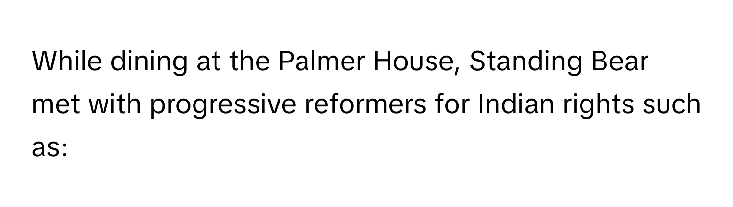 While dining at the Palmer House, Standing Bear met with progressive reformers for Indian rights such as: