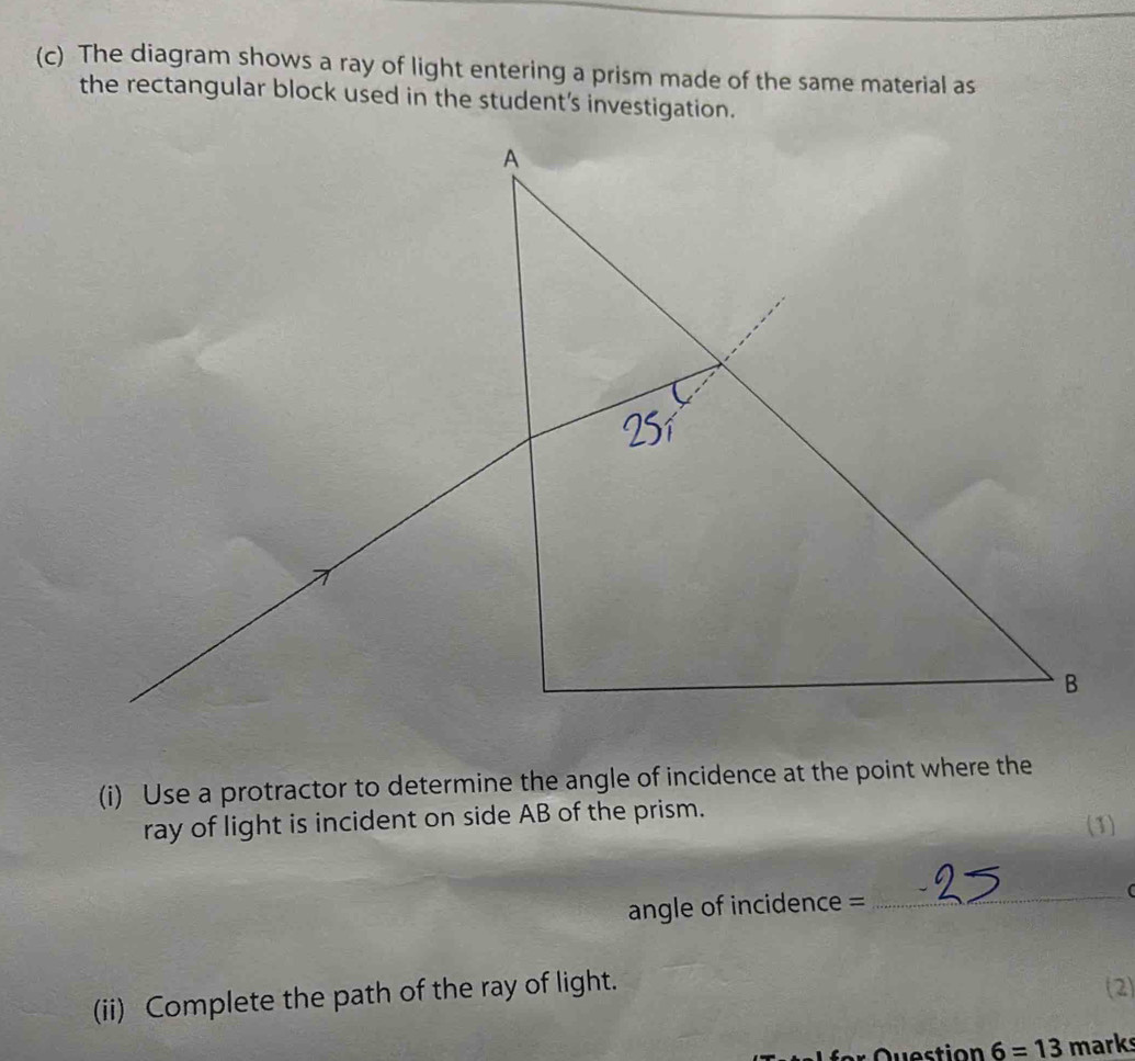 The diagram shows a ray of light entering a prism made of the same material as 
the rectangular block used in the student's investigation. 
(i) Use a protractor to determine the angle of incidence at the point where the 
ray of light is incident on side AB of the prism. (1) 
angle of incidence = 
_ 
(ii) Complete the path of the ray of light. (2) 
6=13 marks