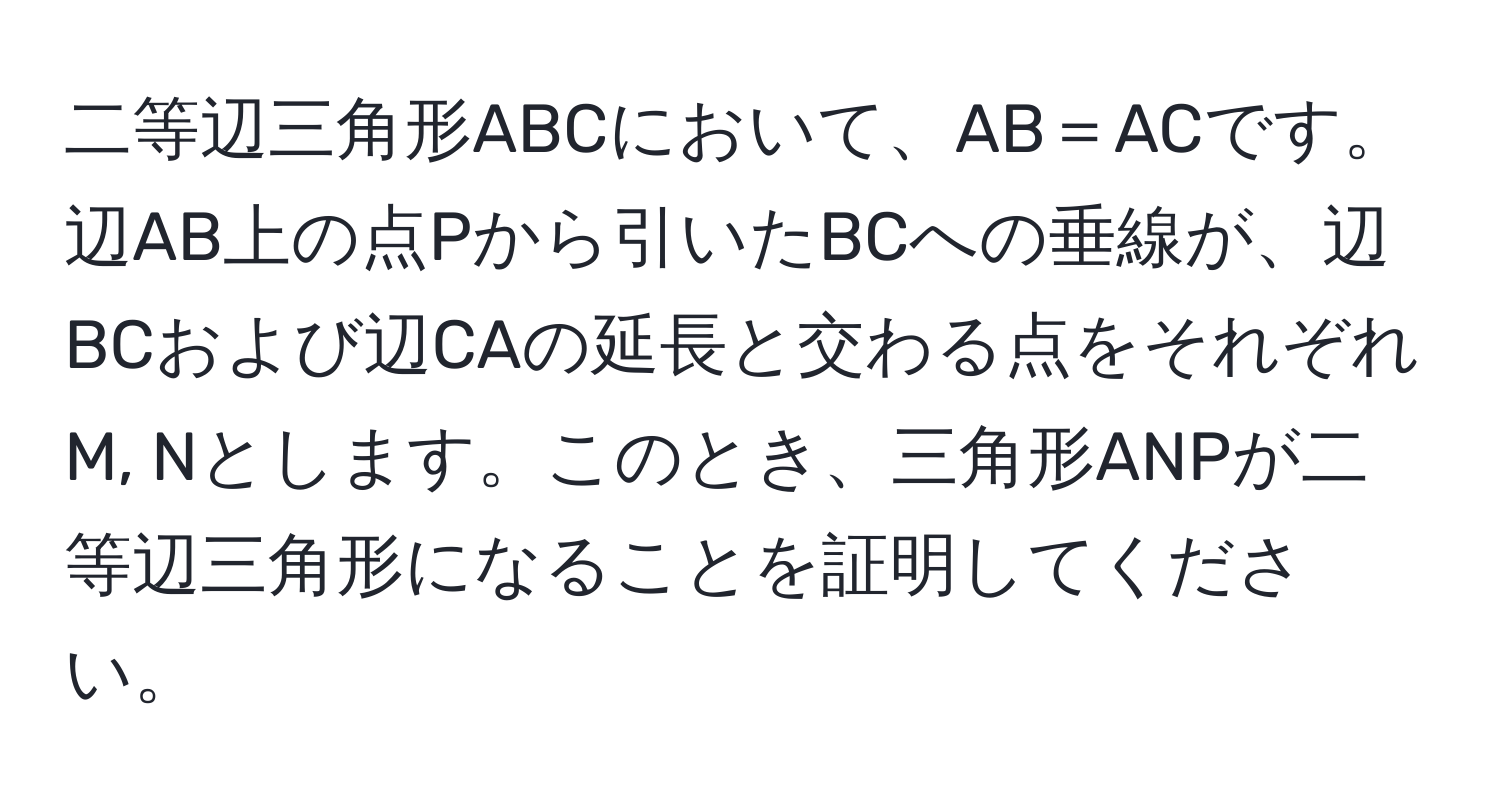 二等辺三角形ABCにおいて、AB＝ACです。辺AB上の点Pから引いたBCへの垂線が、辺BCおよび辺CAの延長と交わる点をそれぞれM, Nとします。このとき、三角形ANPが二等辺三角形になることを証明してください。