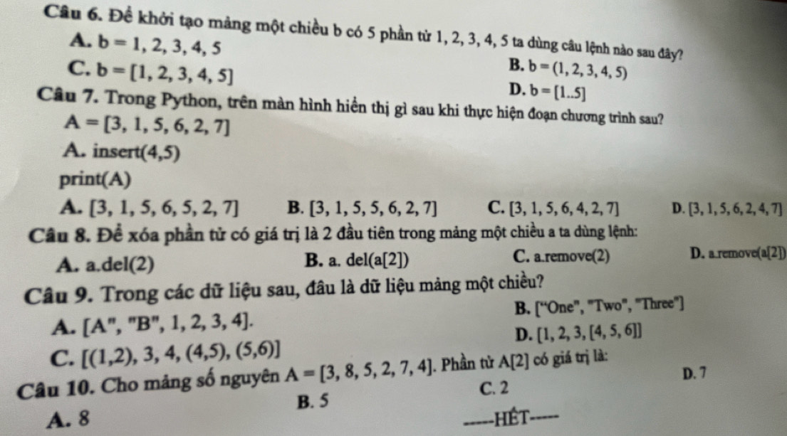 Đề khởi tạo mảng một chiều b có 5 phần từ 1, 2, 3, 4, 5 ta dùng câu lệnh nào sau đây?
A. b=1,2,3,4,5
B.
C. b=[1,2,3,4,5] b=(1,2,3,4,5)
D. b=[1..5]
Câu 7. Trong Python, trên màn hình hiển thị gì sau khi thực hiện đoạn chương trình sau?
A=[3,1,5,6,2,7]
A. insert (4,5)
print(A)
A. [3,1,5,6,5,2,7] B. [3,1,5,5,6,2,7] C. [3,1,5,6,4,2,7] D. [3,1,5,6,2,4,7]
Câu 8. Để xóa phần tử có giá trị là 2 đầu tiên trong mảng một chiều a ta dùng lệnh:
A. a. del(2) B. a. del(a[2]) C. a.remove(2) D. a remove(a[2])
Câu 9. Trong các dữ liệu sau, đâu là dữ liệu mảng một chiều?
B. [''One'', 
A. [A", " B'', 1,2,3,4]. , "Two", "Three"]
D. [1,2,3,[4,5,6]]
C. [(1,2),3,4,(4,5),(5,6)]
D. 7
Câu 10. Cho mảng số nguyên A=[3,8,5,2,7,4]. Phần tử A[2] có giá trị là:
C. 2
B. 5
A. 8 _hết_