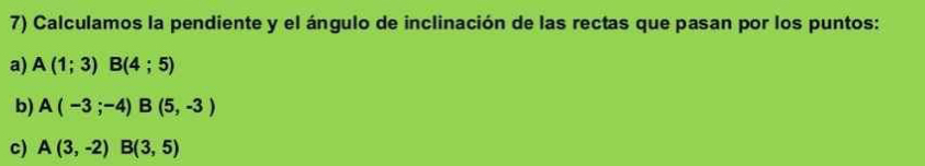 Calculamos la pendiente y el ángulo de inclinación de las rectas que pasan por los puntos: 
a) A(1;3)B(4;5)
b) A(-3;-4)B(5,-3)
c) A(3,-2)B(3,5)