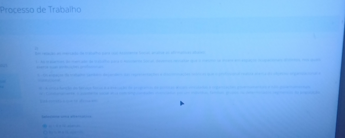 Processo de Trabalho 
2) 
Em relação ao mercado de trabalho para o(a) Assistente Social, analise as afirmativas abaixo 
1- Ao tratarmos do mercado de trabalho para o Assistente Social, devemos ressaltar que o mesmo se insere em espaços ocupacionais distintos, nos quars 
025 exerce suas atribuições profissionais 
I - Os espaços de trabalho também dependem das representações e discriminações teóricas que o profissional realiza acerca do objetivo organizacional e 
irstitucional. 
a 
8 - A única função do Serviço Social é a execução de programas de políticas anciais vinculadas à organizações governamentais e não-governamentais. 
WV Cotidianamente, o assistente social atua com singulardades vivenciadas por um indivíduo, famílias, grupos ou determinados segmentos da população 
Está correto o que se afirma em 
Selecióne uma alternativa 
( 1. le IV. aberas 
Cyly s ie 6 aperas