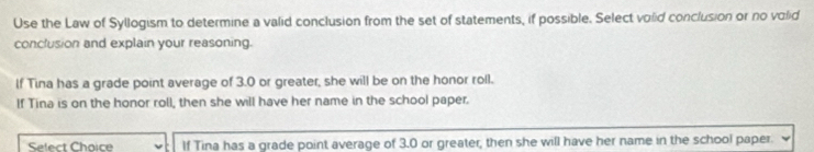 Use the Law of Syllogism to determine a valid conclusion from the set of statements, if possible. Select volid conclusion or no volid 
conclusion and explain your reasoning. 
If Tina has a grade point average of 3.0 or greater, she will be on the honor roll. 
If Tina is on the honor roll, then she will have her name in the school paper. 
Select Chaice If Tina has a grade point average of 3.0 or greater, then she will have her name in the school paper.