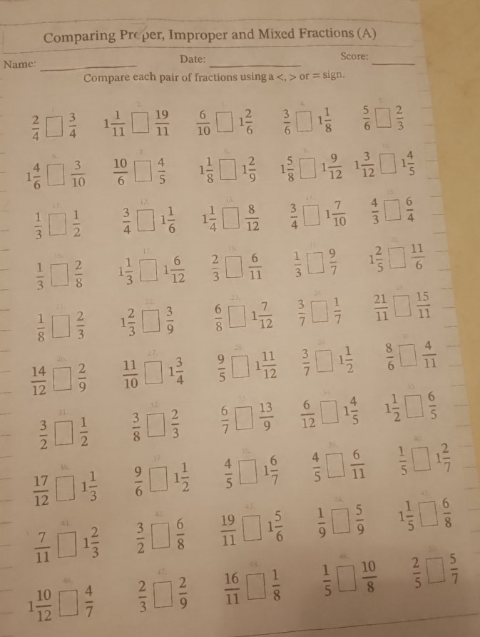 Comparing Proper, Improper and Mixed Fractions (A)
Name: _Date:_
_
Score:
Compare each pair of fractions using a or = sign.
 2/4 □  3/4  1 1/11 □ □  19/11   6/10  1 2/6   3/6 □ 1 1/8   5/6 □  2/3 
1 4/6 □  3/10   10/6 □  4/5  1 1/8 □ 1 2/9  1 5/8 □ 1 9/12  1 3/12 □ 1 4/5 
 1/3 □  1/2   3/4 □ 1 1/6  1 1/4 □  8/12   3/4 □ 1 7/10   4/3 □  6/4 
 1/3 □  2/8  1 1/3 □ 1 6/12   2/3 □  6/11   1/3 □  9/7  1 2/5 □  11/6 
 1/8 □  2/3  1 2/3 □  3/9   6/8 □ 1 7/12   3/7 □  1/7   21/11 □  15/11 
 14/12 □  2/9   11/10 □ 1 3/4   9/5 □ 1 11/12   3/7 □ 1 1/2   8/6 □  4/11 
 3/2 □  1/2   3/8 □  2/3   6/7 □  13/9   6/12 □ 1 4/5  1 1/2 □  6/5 
 17/12 □ 1 1/3   9/6 □ 1 1/2   4/5 □ 1 6/7   4/5 □  6/11   1/5 □ 1 2/7 
 7/11 □ 1 2/3   3/2 □  6/8   19/11 □ 1 5/6   1/9 □  5/9  1 1/5 □  6/8 
1 10/12 □  4/7   2/3 □  2/9   16/11 □  1/8   1/5 □  10/8   2/5 □  5/7 