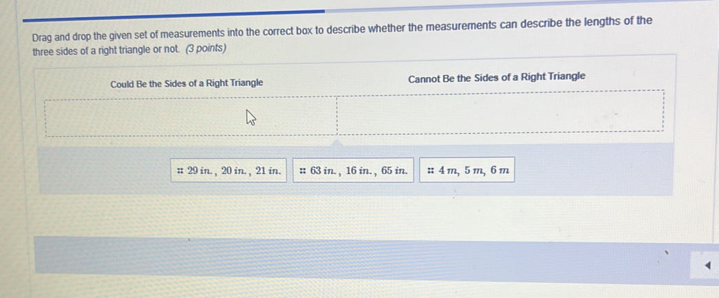 Drag and drop the given set of measurements into the correct box to describe whether the measurements can describe the lengths of the
three sides of a right triangle or not. (3 points)
Could Be the Sides of a Right Triangle Cannot Be the Sides of a Right Triangle
:: 29 in. , 20 in. , 21 in. :: 63 in. , 16 in. , 65 in. :: 4 m, 5 m, 6 m