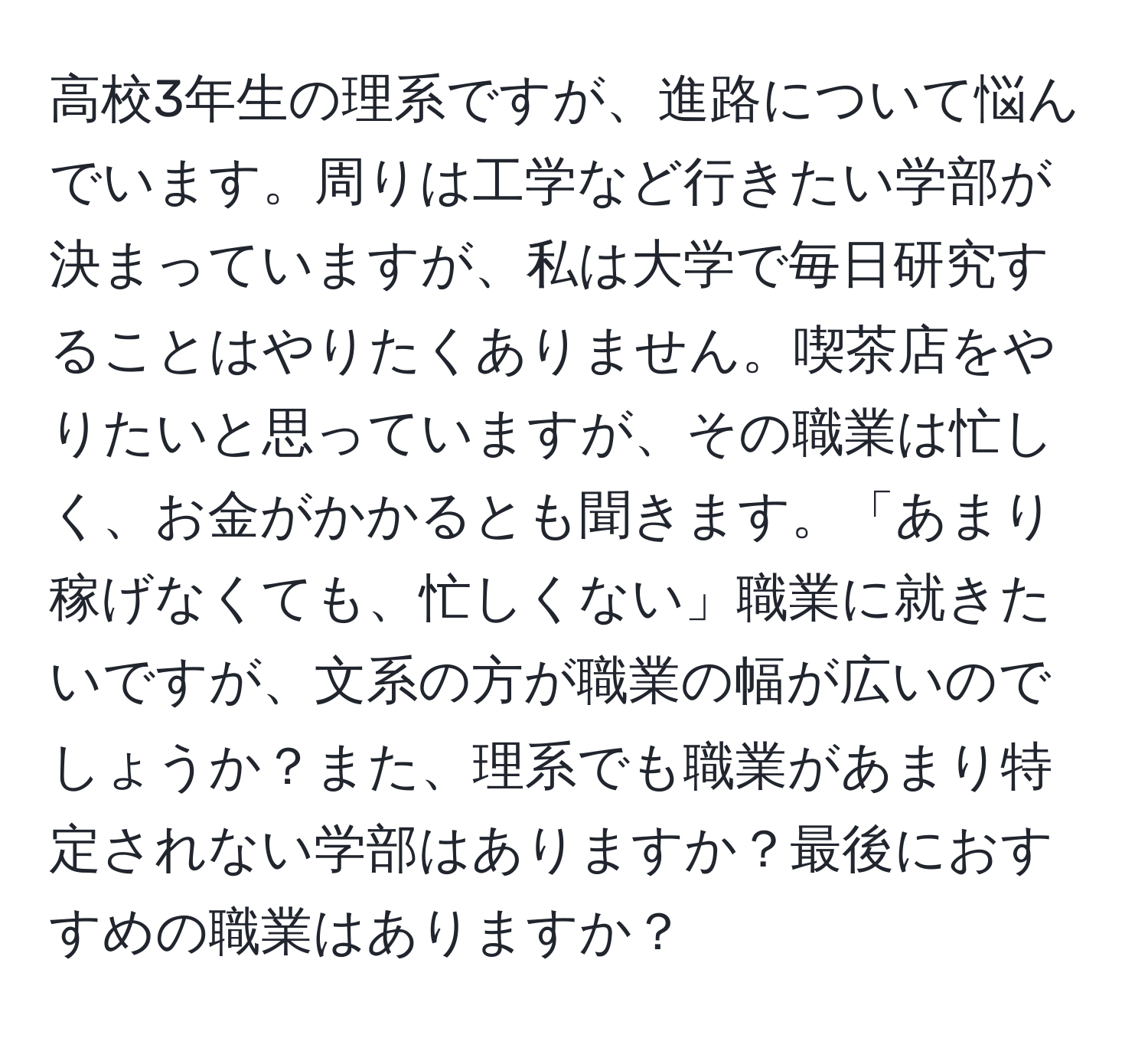 高校3年生の理系ですが、進路について悩んでいます。周りは工学など行きたい学部が決まっていますが、私は大学で毎日研究することはやりたくありません。喫茶店をやりたいと思っていますが、その職業は忙しく、お金がかかるとも聞きます。「あまり稼げなくても、忙しくない」職業に就きたいですが、文系の方が職業の幅が広いのでしょうか？また、理系でも職業があまり特定されない学部はありますか？最後におすすめの職業はありますか？