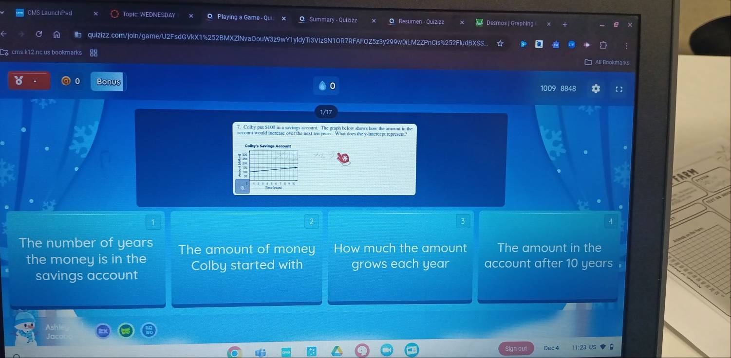 CMS LaunchPad Topic: WEDNESDAY Q Playing a Game Summary - Quizizz Resumen - Quizizz Desmos | Graphing
quizizz.com/join/game/U2FsdGVkX1%252BMXZlNvaOouW3z9wY1yldyTi3VIzSN1OR7RFAFOZ5z3y299w0iLM2ZPnCis%252FludBXSS...
cms.k12.nc.us bookmarks
All Bookmarks
Bonus
0
1009 8848 【 ]
1/17
7. Colby put $100 in a savings account. The graph below shows how the amount in the
account would increase over the next ten years. What does the y-intercept represent?
1
3
4
The number of years The amount of money How much the amount The amount in the
the money is in the Colby started with grows each year account after 10 years.
savings account
Sign out 11:23 US