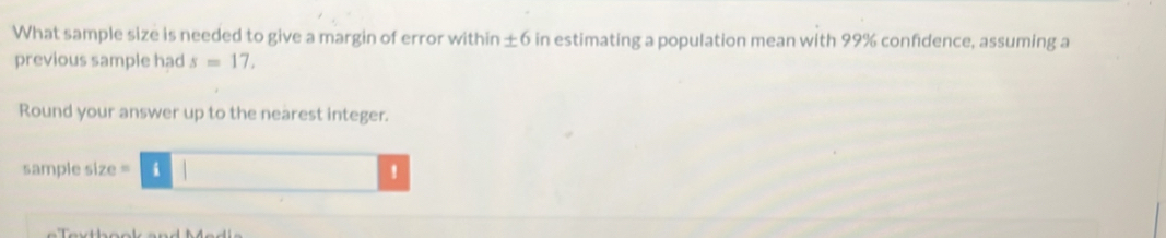 What sample size is needed to give a margin of error within ± 6 in estimating a population mean with 99% confidence, assuming a 
previous sample had s=17. 
Round your answer up to the nearest integer. 
sample size = !