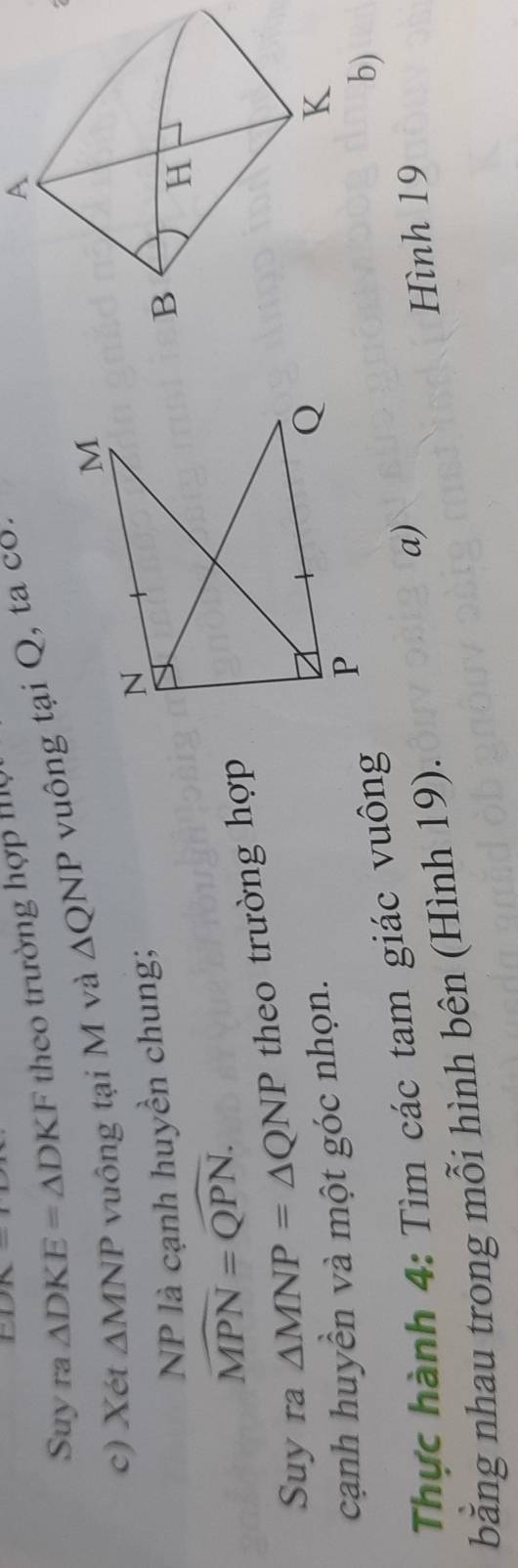 PR- 
Suy ra △ DKE=△ DKF theo trường hợp Iộ 
c) Xét △ MNP vuông tại M và △ QNP vuông tại Q, ta cổ. 
A 
NP là cạnh huyền chung;
widehat MPN=widehat QPN. 
Suy ra △ MNP=△ QNP theo trường hợp 
cạnh huyền và một góc nhọn. 
Thực hành 4: Tìm các tam giác vuông 
b) 
bằng nhau trong mỗi hình bên (Hình 19). 
a) 
Hình 19