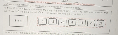 Draw your closed or open circle and your arrows using the free draw tool 
Use your understanding of inequalities to answer the questions below. 
9. Mrs. Coffer gave her students the inequality shown. She then asked them to write values that 
were part of the solution set. Click the values that are in the solution set.
8 5 -3 7.5 0 15 -9 21
10. Which of the inequalities below does not include c=0.1