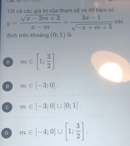 Cáu 10 19319359
Tất cả các giá trị của tham số m để hàm số
y= (sqrt(x-2m+3))/x-m + (3x-1)/sqrt(-x+m+5)  xác
định trên khoảng (0;1) là
A m∈ [1; 3/2 ].
B m∈ [-3;0].
C m∈ [-3;0]∪ [0;1].
D m∈ [-4;0]∪ [1; 3/2 ].