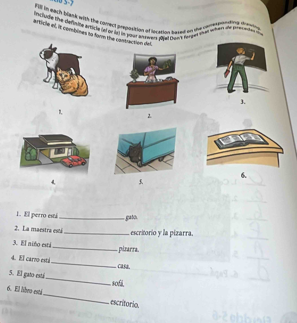 cb 5-7 
Fill in each blank with the correct preposition of location based on the corresponding drawin 
Include the definite article (e/ or /α) in your answers [0jo! Don't forget that when de precedes th 
article el, it combines to form the contraction del. 
1. 
2. 
6. 
4. 
5. 
1. El perro está_ 
gato. 
2. La maestra está_ escritorio y la pizarra. 
_ 
3. El niño está 
pizarra. 
_ 
4. El carro está 
casa. 
_ 
5. El gato está 
sofá. 
6. El libro está_ escritorio.