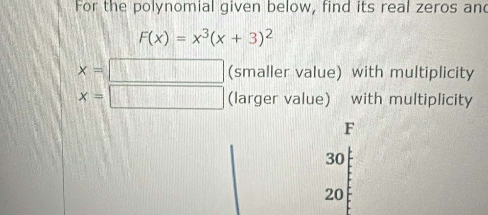 For the polynomial given below, find its real zeros and
F(x)=x^3(x+3)^2
x=□ (smaller value) with multiplicity
x=□ (larger value) with multiplicity
F
30
20