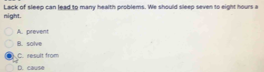 Lack of sleep can lead to many health problems. We should sleep seven to eight hours a
night.
A. prevent
B. solve
C. result from
D. cause