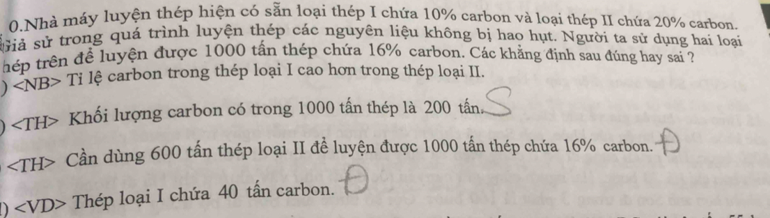 Nhà máy luyện thép hiện có sẵn loại thép I chứa 10% carbon và loại thép II chứa 20% carbon.
sửiả sử trong quá trình luyện thép các nguyên liệu không bị hao hụt. Người ta sử dụng hai loại
thép trên để luyện được 1000 tấn thép chứa 16% carbon. Các khẳng định sau đúng hay sai ?
) ∠ NB>Ti l lệ carbon trong thép loại I cao hơn trong thép loại II.
∠ TH> Khối lượng carbon có trong 1000 tấn thép là 200 tấn.
∠ TH> Cần dùng 600 tấn thép loại II để luyện được 1000 tấn thép chứa 16% carbon.
D Thép loại I chứa 40 tấn carbon.