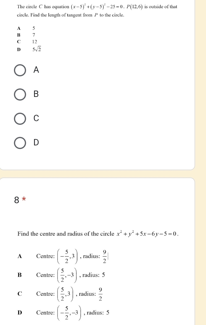 The circle C has equation (x-5)^2+(y-5)^2-25=0.P(12,6) is outside of that
circle. Find the length of tangent from P to the circle.
A 5
B 7
C 12
D 5sqrt(2)
A
B
C
D
8*
Find the centre and radius of the circle x^2+y^2+5x-6y-5=0.
A Centre: (- 5/2 ,3) , radius:  9/2 |
B Centre: ( 5/2 ,-3) , radius: 5
C Centre: ( 5/2 ,3) , radius:  9/2 
D Centre: (- 5/2 ,-3) , radius: 5