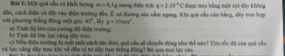 Một quả cầu có khổi lượng m=0, 1g mang điện tích q=2.10^(-8)C được treo bằng một sợi dây không 
dân, cách điện và đặt vào điện trường đều É có đường sức nằm ngang. Khi quả cầu cân bằng, dây treo hợp 
với phương thẳng đứng một góc 45° , ấy g=10m/s^2. 
a) Tinh độ lớn của cường độ điện trường. 
b) Tính độ lớn lực căng dây treo. 
c) Nếu điện trưởng bị mắt một cách tức thời, quả cầu sẽ chuyển động như thể nào? Tìm tốc độ của quả cầu 
và lực căng đây treo khi về đến vị tri dây treo thắng đứng? Bó qua mọi lực cần.