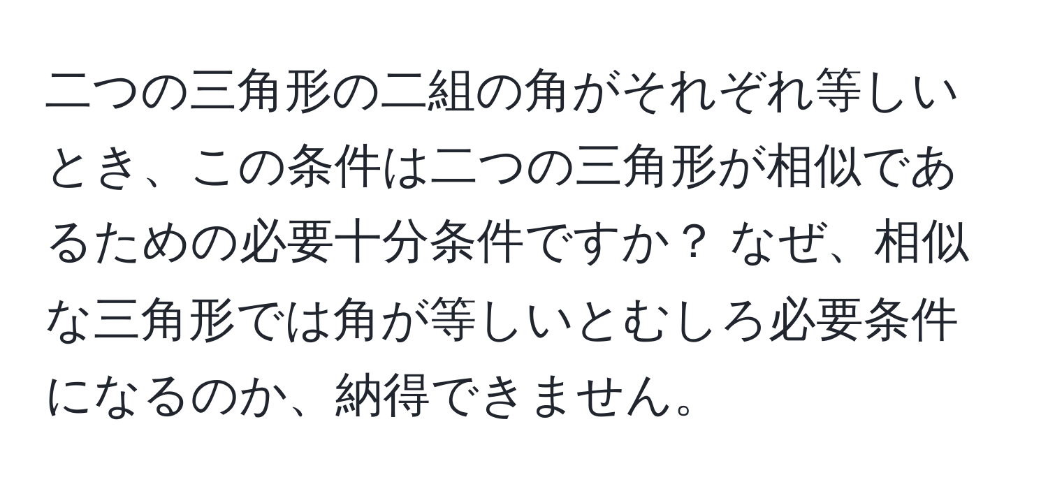 二つの三角形の二組の角がそれぞれ等しいとき、この条件は二つの三角形が相似であるための必要十分条件ですか？ なぜ、相似な三角形では角が等しいとむしろ必要条件になるのか、納得できません。