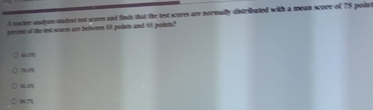 A teacher analymes student test scores and finds that the test scores are normally distributed with a mean score of 78 point
percent of the lest scores are between 68 points and 88° points?
8