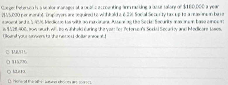 Greger Peterson is a senior manager at a public accounting firm making a base salary of $180,000 a year
($15.000 per month). Employers are required to withhold a 6.2% Social Security tax up to a maximum base
amount and a 1.45% Medicare tax with no maximum. Assuming the Social Security maximum base amount
is $128,400, how much will be withheld during the year for Peterson's Social Security and Medicare taxes.
(Round your answers to the nearest dollar amount.)
$10.571.
$13.770.
$2.610.
None of the other answer choices are correct.