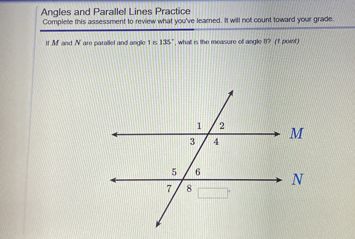 Angles and Parallel Lines Practice 
Complete this assessment to review what you've learned. It will not count toward your grade. 
If M and N are parallel and angle 1 is 135° , what is the measure of angle 8? (1 point)