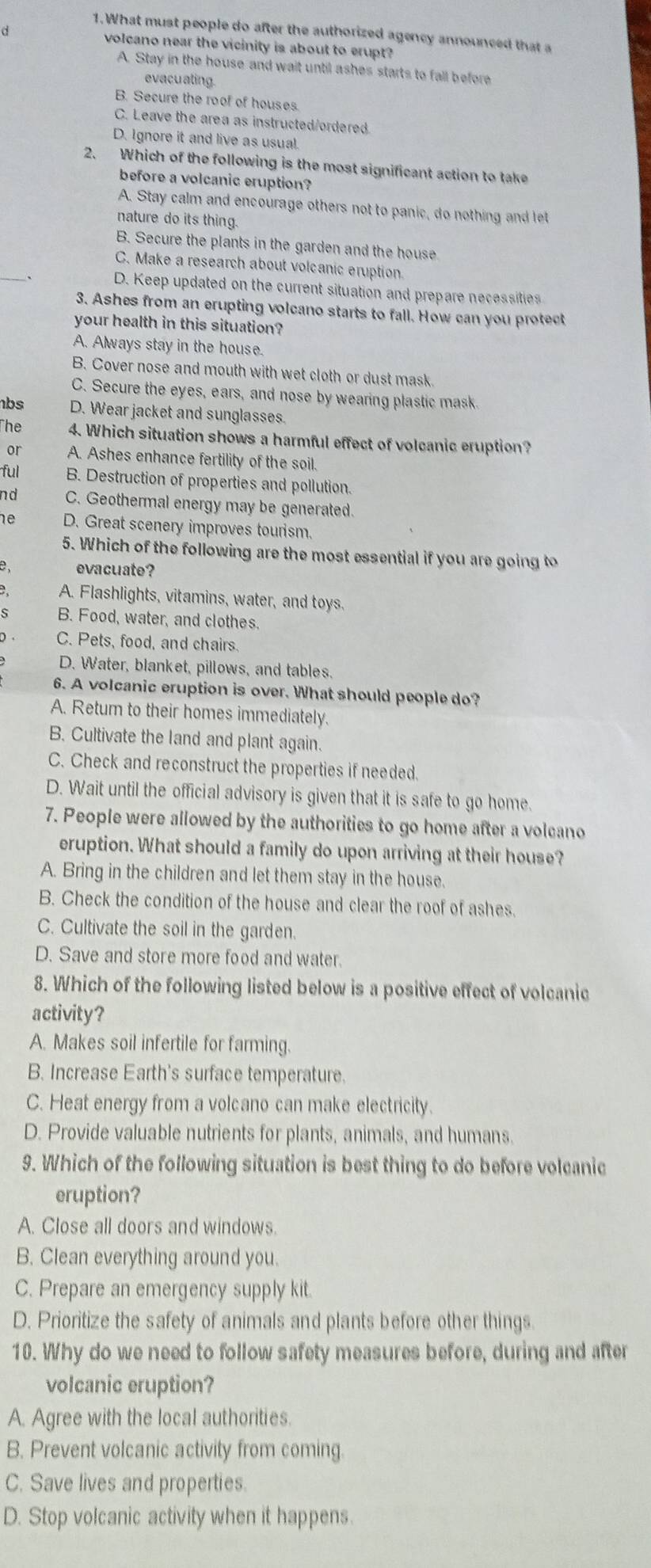 What must people do after the authorized agency announced that a
volcano near the vicinity is about to erupt
A. Stay in the house and wait until ashes starts to fall before
evacu ating.
B. Secure the roof of houses
C. Leave the area as instructed/ordered.
D. Ignore it and live as usual.
2. Which of the following is the most significant action to take
before a volcanic eruption?
A. Stay calm and encourage others not to panic, do nothing and let
nature do its thing.
B. Secure the plants in the garden and the house
_
C. Make a research about volcanic eruption.
D. Keep updated on the current situation and prepare necessities
3. Ashes from an erupting volcano starts to fall. How can you protect
your health in this situation?
A. Always stay in the house.
B. Cover nose and mouth with wet cloth or dust mask.
C. Secure the eyes, ears, and nose by wearing plastic mask.
bs D. Wear jacket and sunglasses.
The 4. Which situation shows a harmful effect of volcanic eruption?
or A. Ashes enhance fertility of the soil.
ful B. Destruction of properties and pollution.
n d C. Geothermal energy may be generated.
D. Great scenery improves tourism.
5. Which of the following are the most essential if you are going to
evacuate?
A. Flashlights, vitamins, water, and toys.
B. Food, water, and clothes.
D . C. Pets, food, and chairs.
D. Water, blanket, pillows, and tables.
6. A volcanic eruption is over. What should people do?
A. Retum to their homes immediately.
B. Cultivate the land and plant again.
C. Check and reconstruct the properties if needed.
D. Wait until the official advisory is given that it is safe to go home.
7. People were allowed by the authorities to go home after a volcano
eruption. What should a family do upon arriving at their house?
A. Bring in the children and let them stay in the house
B. Check the condition of the house and clear the roof of ashes.
C. Cultivate the soil in the garden.
D. Save and store more food and water.
8. Which of the following listed below is a positive effect of volcanic
activity?
A. Makes soil infertile for farming.
B. Increase Earth's surface temperature.
C. Heat energy from a volcano can make electricity.
D. Provide valuable nutrients for plants, animals, and humans.
9. Which of the following situation is best thing to do before volcanic
eruption?
A. Close all doors and windows.
B. Clean everything around you.
C. Prepare an emergency supply kit.
D. Prioritize the safety of animals and plants before other things.
10. Why do we need to follow safety measures before, during and after
volcanic eruption?
A. Agree with the local authorities.
B. Prevent volcanic activity from coming.
C. Save lives and properties.
D. Stop volcanic activity when it happens.