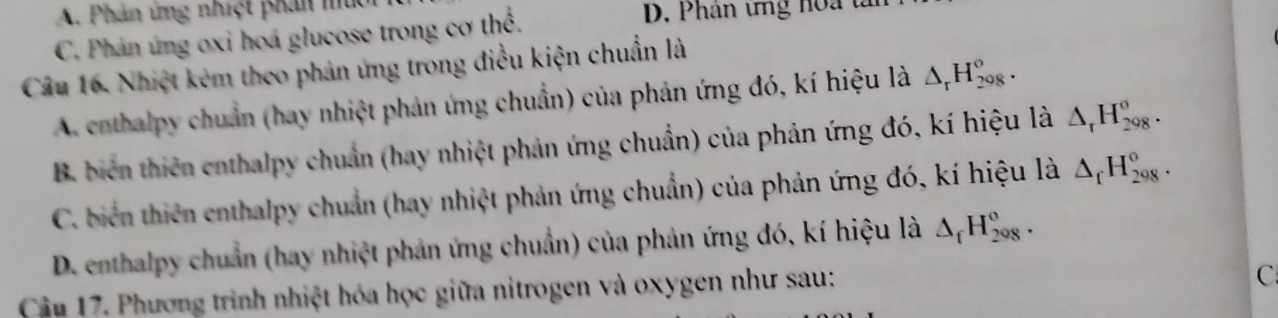 A. Phản ứng nhiệt phản mu D. Phân ứng hoa tà
C. Phản ứng oxi hoá glucose trong cơ thể.
Câu 16. Nhiệt kẻm theo phản ứng trong điều kiện chuẩn là
A. conthalpy chuẩn (hay nhiệt phản ứng chuẩn) của phản ứng đó, kí hiệu là △ _rH_(208)^o.
B. biển thiên enthalpy chuẩn (hay nhiệt phản ứng chuẩn) của phản ứng đó, kí hiệu là △ _rH_(298)^o.
C. biển thiên enthalpy chuẩn (hay nhiệt phản ứng chuẩn) của phản ứng đó, kí hiệu là △ _fH_(298)^o.
D. enthalpy chuẩn (hay nhiệt phản ứng chuẩn) của phản ứng đó, kí hiệu là △ _fH_(208)^o. 
Cầu 17. Phương trình nhiệt hóa học giữa nitrogen và oxygen như sau:
C