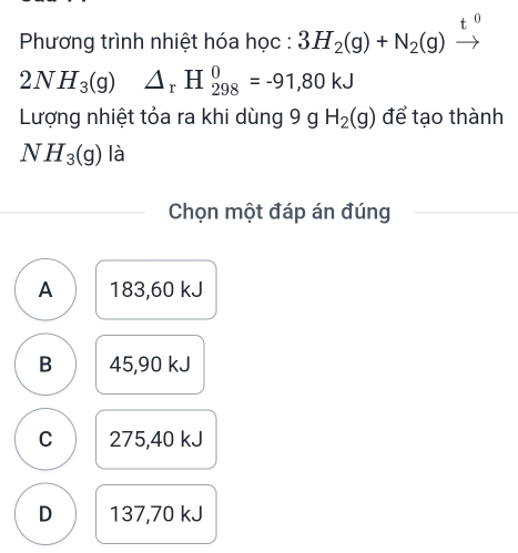 Phương trình nhiệt hóa học : 3H_2(g)+N_2(g)
2NH_3(g) △ _rH_(298)^0=-91,80kJ
Lượng nhiệt tỏa ra khi dùng 9 g H_2(g) để tạo thành
NH_3(g) là
Chọn một đáp án đúng
A 183,60 kJ
B 45,90 kJ
C 275,40 kJ
D 137,70 kJ