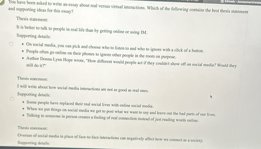 Edready - /assessment/retake
You have been asked to write an essay about real versus virtual interactions. Which of the following contains the best thesis statement
and supporting ideas for this essay?
Thesis statement:
It is better to talk to people in real life than by getting online or using IM.
Supporting details:
On social media, you can pick and choose who to listen to and who to ignore with a click of a button.
People often go online on their phones to ignore other people in the room on purpose.
Author Donna Lynn Hope wrote, "How different would people act if they couldn't show off on social media? Would they
still do it?"
Thesis statement:
l will write about how social media interactions are not as good as real ones.
Supporting details:
Some people have replaced their real social lives with online social media.
When we put things on social media we get to post what we want to say and leave out the bad parts of our lives.
Talking to someone in person creates a feeling of real connection instead of just reading words online.
Thesis statement:
Overuse of social media in place of face-to-face interactions can negatively affect how we connect as a society.
Supporting details: