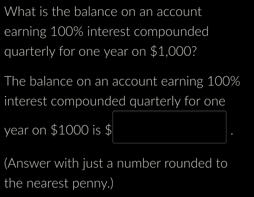 What is the balance on an account 
earning 100% interest compounded 
quarterly for one year on $1,000? 
The balance on an account earning 100%
interest compounded quarterly for one
year on $1000 is $
(Answer with just a number rounded to 
the nearest penny.)