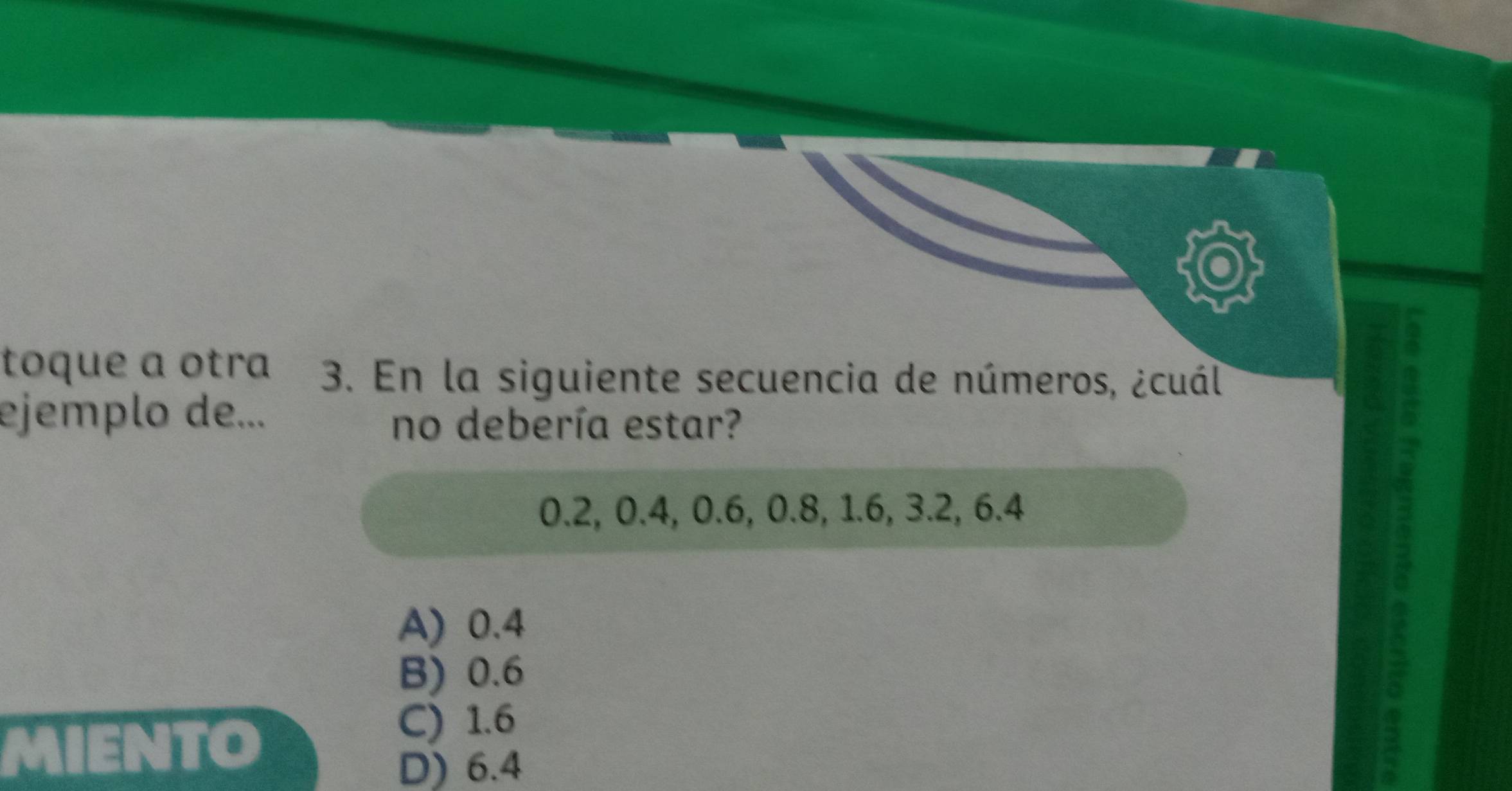 toque a otra 3. En la siguiente secuencia de números, ¿cuál
ejemplo de...
no debería estar?
0.2, 0.4, 0.6, 0.8, 1.6, 3.2, 6.4
A) 0.4
B) 0.6
If to
C) 1.6
D) 6.4