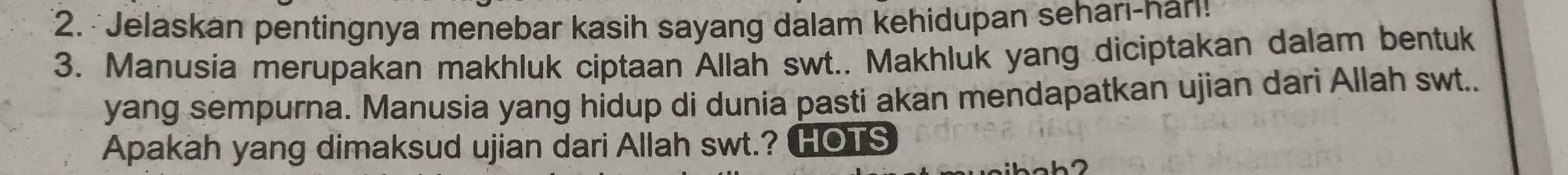 Jelaskan pentingnya menebar kasih sayang dalam kehidupan seharı-nan! 
3. Manusia merupakan makhluk ciptaan Allah swt.. Makhluk yang diciptakan dalam bentuk 
yang sempurna. Manusia yang hidup di dunia pasti akan mendapatkan ujian dari Allah swt.. 
Apakah yang dimaksud ujian dari Allah swt.? HOTS