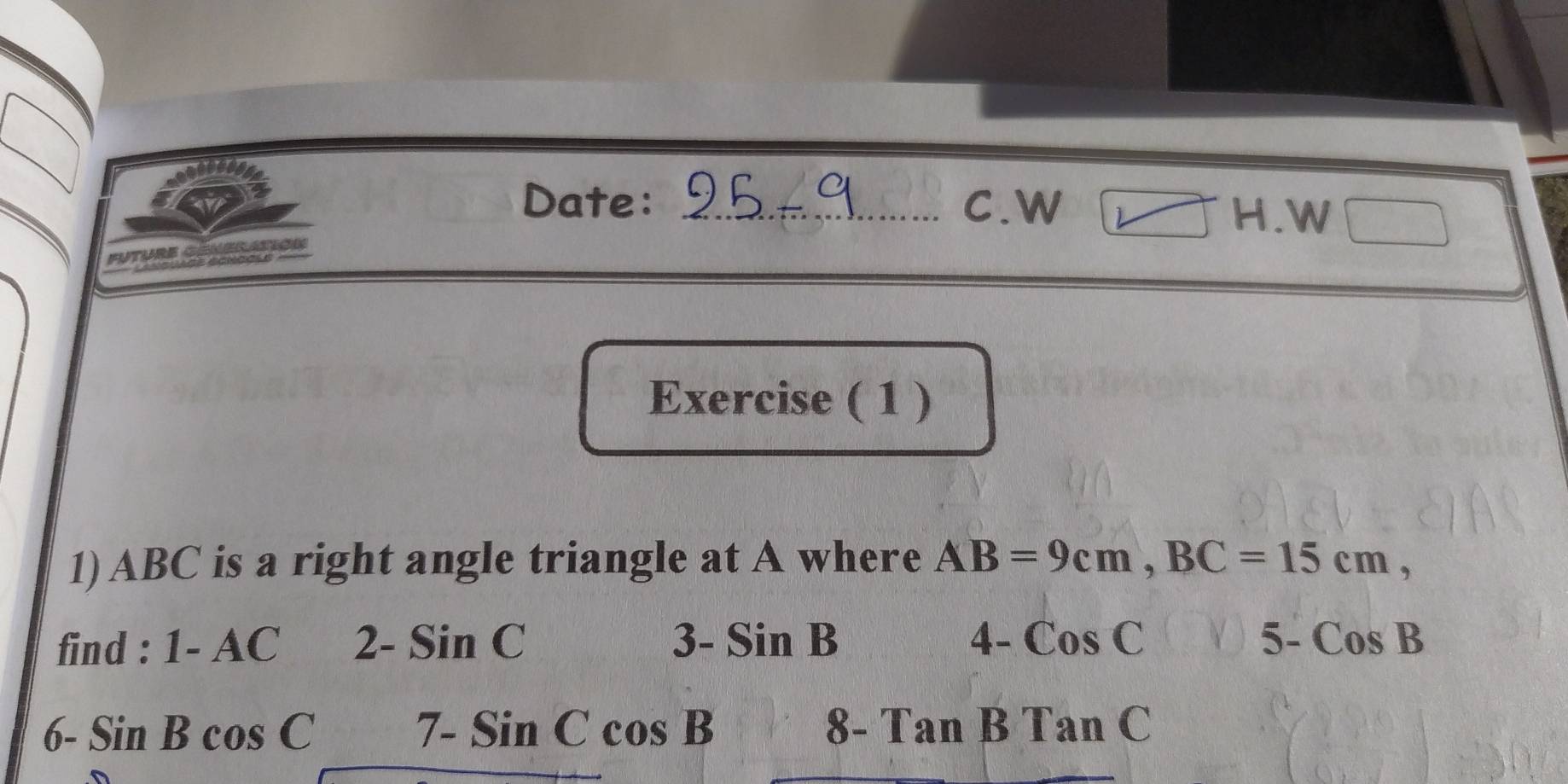 Date: _C.W H.W 
Exercise ( 1 ) 
1) ABC is a right angle triangle at A where AB=9cm, BC=15cm, 
find : 1-AC 2- SinC 3-SinB 4- CosC 5-CosB
6- SinBcos C 7-SinCcos B 8- TanBTanC