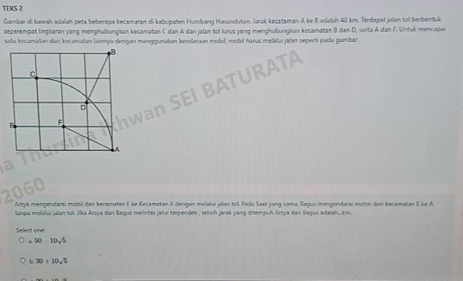 TEKS 2
Gambar di bawah adalah peta beberapa kecaratan di kabupaten Humbang Hasundutan. Jarak kecataman A ke B adalah 40 km. Terdapat jalan tof berbentuk
seperempat lingkaran yang menghubungkan kocamatan C dan A dan jalan tol lurus yang menghubungkan kecamatan B dan D, serta A dan F. Untuk mencapai
satu kecamatan dari kecamatan lainnya dengan menggunakan kendaraan mobil, mobil harus melalui jalan seperti pada gambar.
Arsya mengendarai mobil dan kecamatan E ke Kecamatan A dengan melalui jalan tol. Pada Saat yang sama, Bagus mengendarai motor dan kecamatan E ke A
tampa melalui jalan tol. Jika Arsya dan Bagus melintas jalur terpendek , selish jarak yang ditempuh Arsya dan Bagus adalah....km
Select one:
a. 50-10sqrt(5)
b. 30+10sqrt(5)